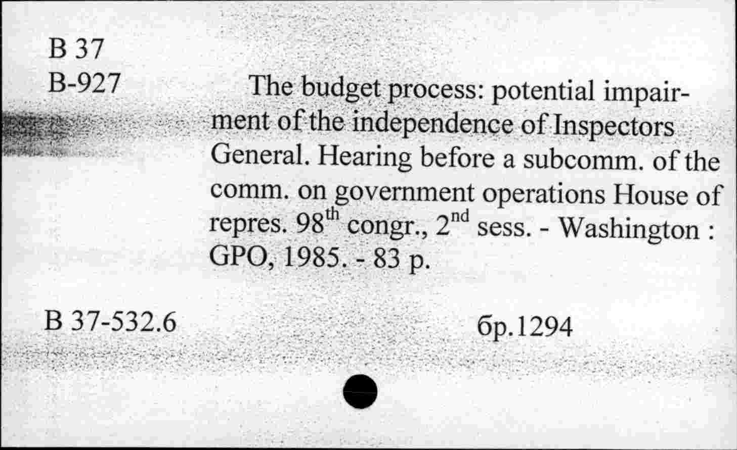 ﻿B 37
B-927
-:....
The budget process: potential impairment of the independence of Inspectors General. Hearing before a subcomm, of the comm, on government operations House of repres. 98th congr., 2nd sess. - Washington : GPO, 1985.- 83 p.
B 37-532.6
6p.l294